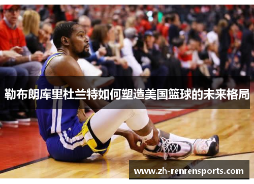 勒布朗库里杜兰特如何塑造美国篮球的未来格局