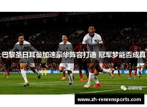 巴黎圣日耳曼加速豪华阵容打造 冠军梦能否成真