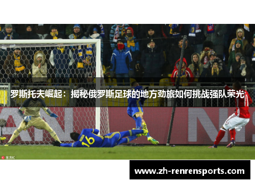 罗斯托夫崛起：揭秘俄罗斯足球的地方劲旅如何挑战强队荣光
