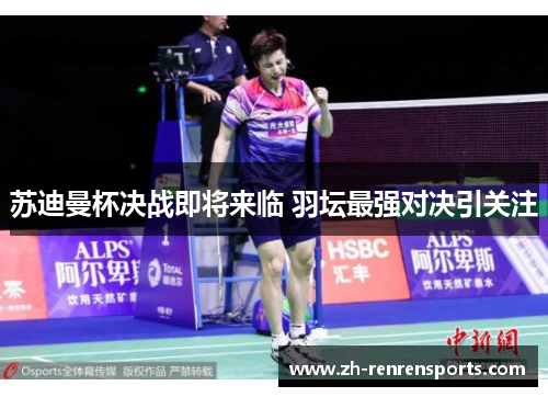 苏迪曼杯决战即将来临 羽坛最强对决引关注