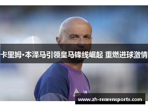 卡里姆·本泽马引领皇马锋线崛起 重燃进球激情