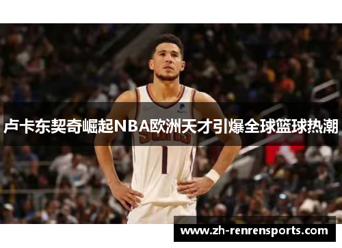 卢卡东契奇崛起NBA欧洲天才引爆全球篮球热潮