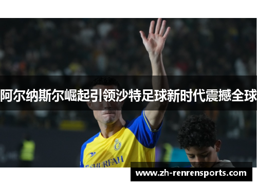 阿尔纳斯尔崛起引领沙特足球新时代震撼全球