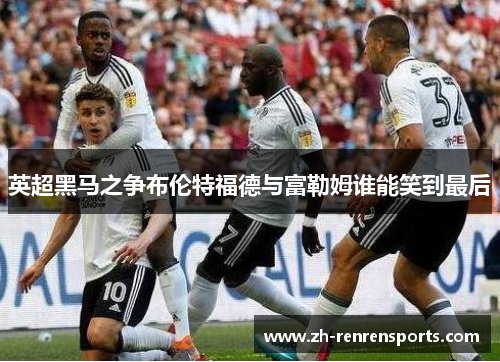 英超黑马之争布伦特福德与富勒姆谁能笑到最后